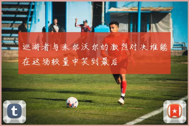 巡游者与米尔沃尔的激烈对决谁能在这场较量中笑到最后