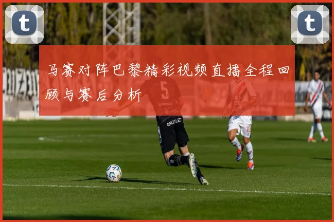 马赛对阵巴黎精彩视频直播全程回顾与赛后分析