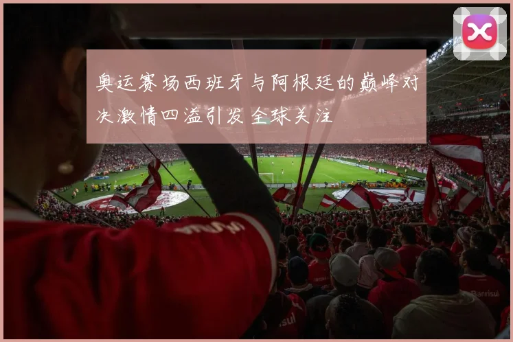 奥运赛场西班牙与阿根廷的巅峰对决激情四溢引发全球关注