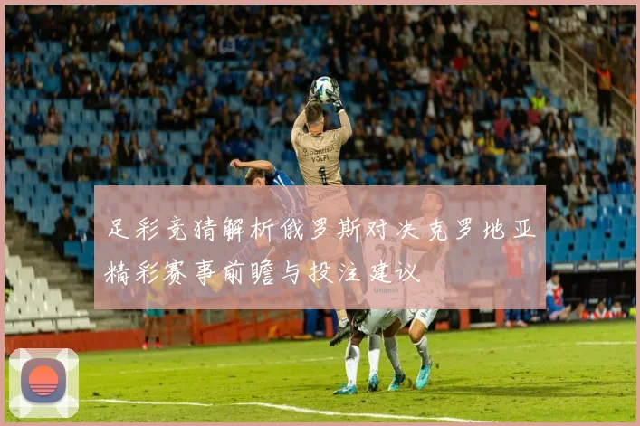 足彩竞猜解析俄罗斯对决克罗地亚精彩赛事前瞻与投注建议