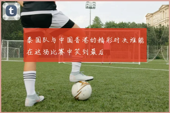 泰国队与中国香港的精彩对决谁能在这场比赛中笑到最后