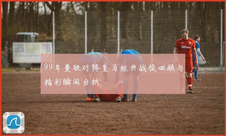 99年曼联对阵皇马经典战役回顾与精彩瞬间分析