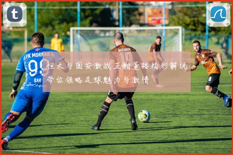 恒大与国安激战正酣董路精彩解说带你领略足球魅力与激情