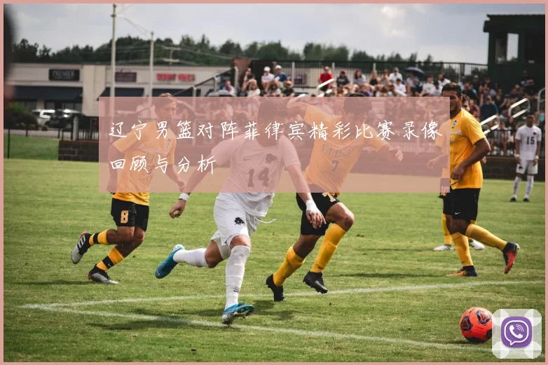 辽宁男篮对阵菲律宾精彩比赛录像回顾与分析