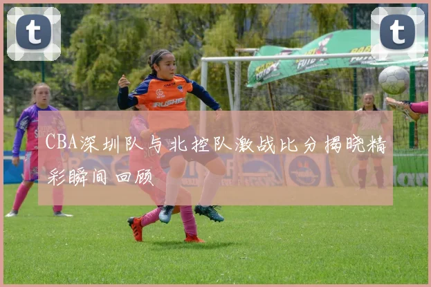 CBA深圳队与北控队激战比分揭晓精彩瞬间回顾