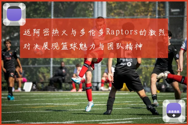 迈阿密热火与多伦多Raptors的激烈对决展现篮球魅力与团队精神