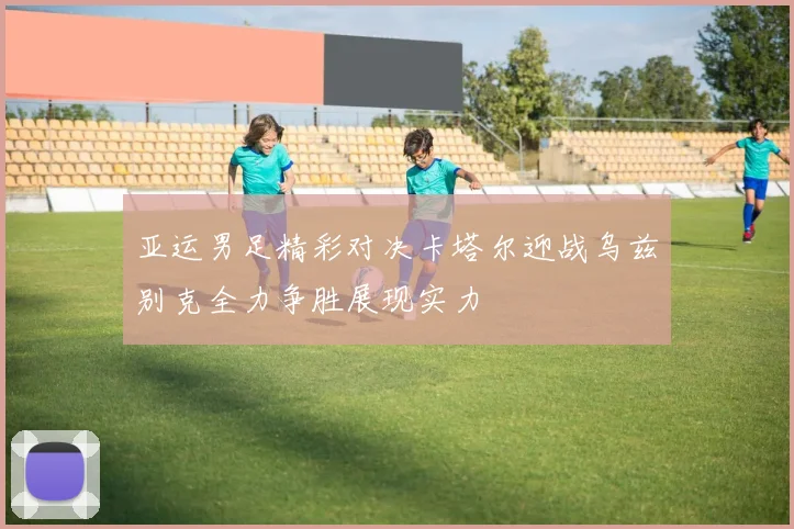 亚运男足精彩对决卡塔尔迎战乌兹别克全力争胜展现实力