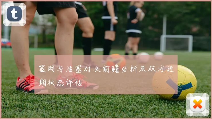 篮网与活塞对决前瞻分析及双方近期状态评估