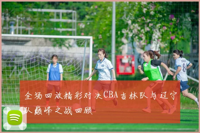 全场回放精彩对决CBA吉林队与辽宁队巅峰之战回顾
