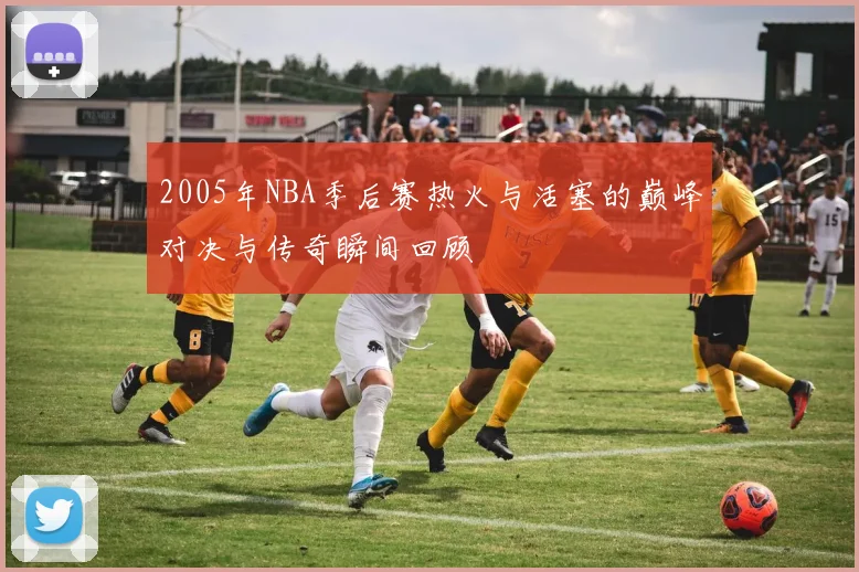 2005年NBA季后赛热火与活塞的巅峰对决与传奇瞬间回顾