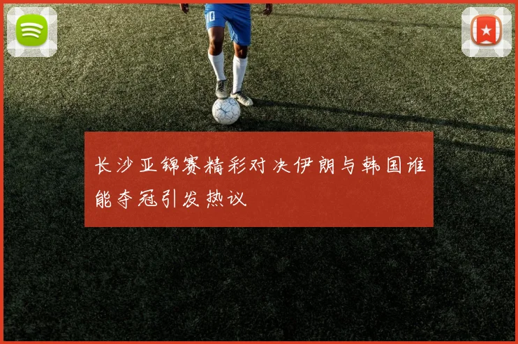 长沙亚锦赛精彩对决伊朗与韩国谁能夺冠引发热议