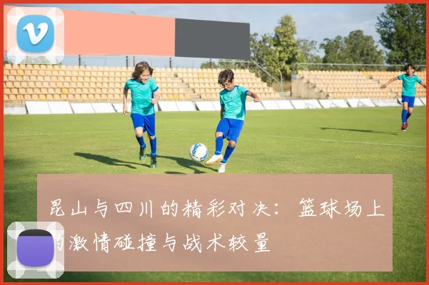 昆山与四川的精彩对决：篮球场上的激情碰撞与战术较量