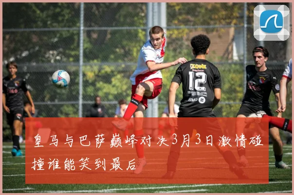 皇马与巴萨巅峰对决3月3日激情碰撞谁能笑到最后