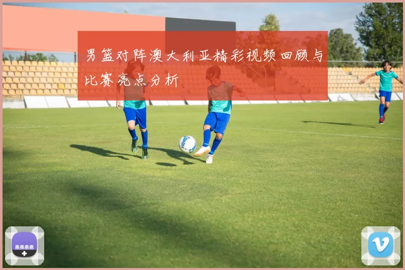 男篮对阵澳大利亚精彩视频回顾与比赛亮点分析