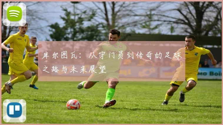 库尔图瓦：从守门员到传奇的足球之路与未来展望