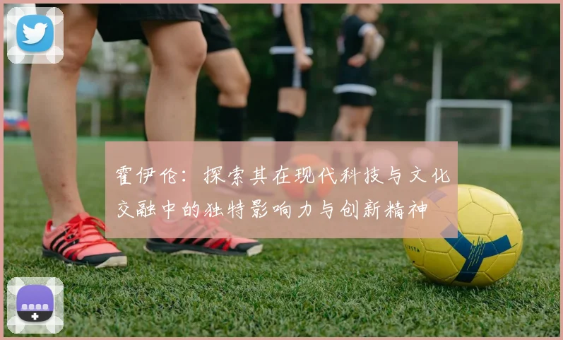 霍伊伦：探索其在现代科技与文化交融中的独特影响力与创新精神