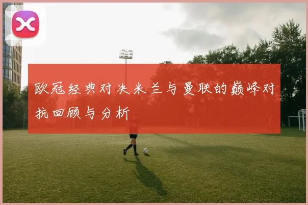 欧冠经典对决米兰与曼联的巅峰对抗回顾与分析
