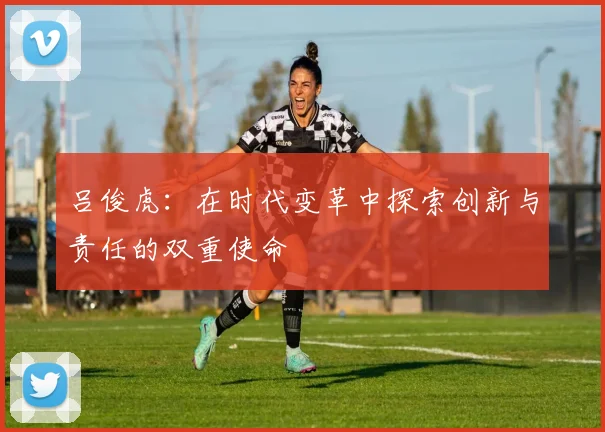 吕俊虎：在时代变革中探索创新与责任的双重使命