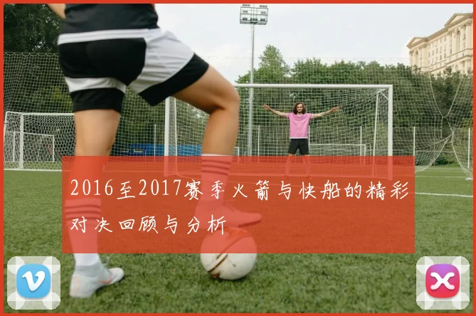 2016至2017赛季火箭与快船的精彩对决回顾与分析