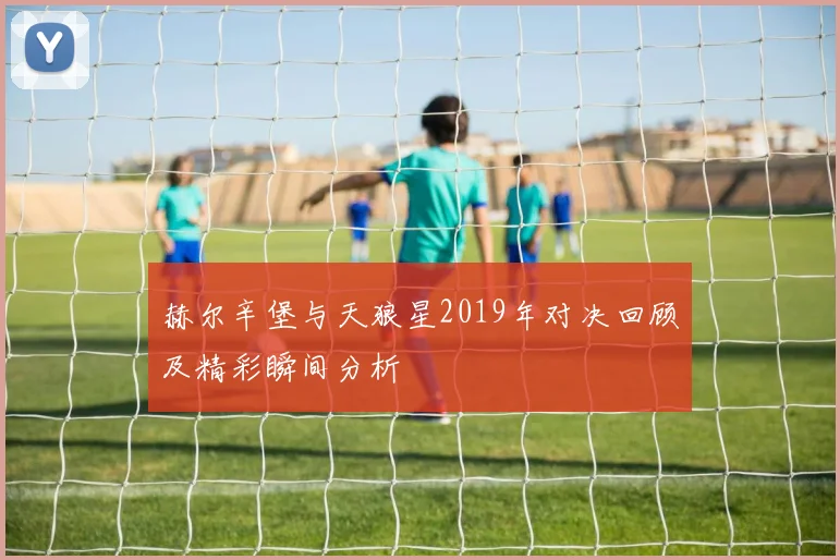 赫尔辛堡与天狼星2019年对决回顾及精彩瞬间分析