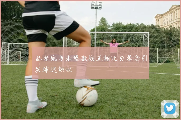 赫尔城与米堡激战正酣比分悬念引发球迷热议
