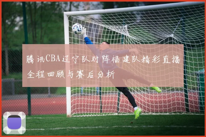 腾讯CBA辽宁队对阵福建队精彩直播全程回顾与赛后分析