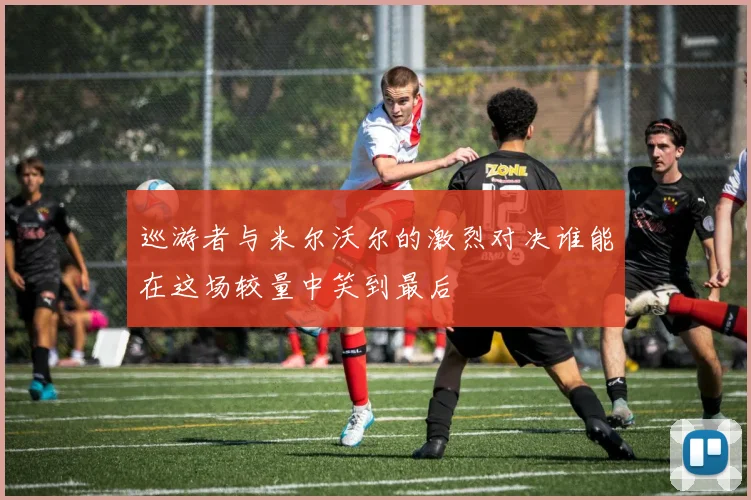 巡游者与米尔沃尔的激烈对决谁能在这场较量中笑到最后