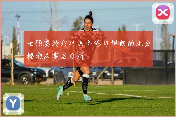 世预赛精彩对决香港与伊朗的比分揭晓及赛后分析