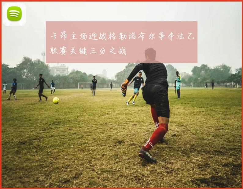 卡昂主场迎战格勒诺布尔争夺法乙联赛关键三分之战