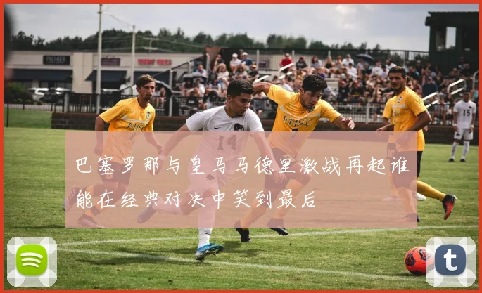 巴塞罗那与皇马马德里激战再起谁能在经典对决中笑到最后